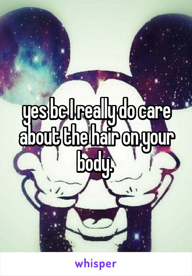 yes bc I really do care about the hair on your body. 