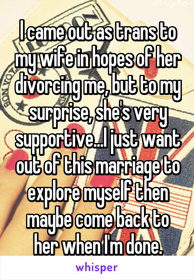 I came out as trans to my wife in hopes of her divorcing me, but to my surprise, she's very supportive...I just want out of this marriage to explore myself then maybe come back to her when I'm done.
