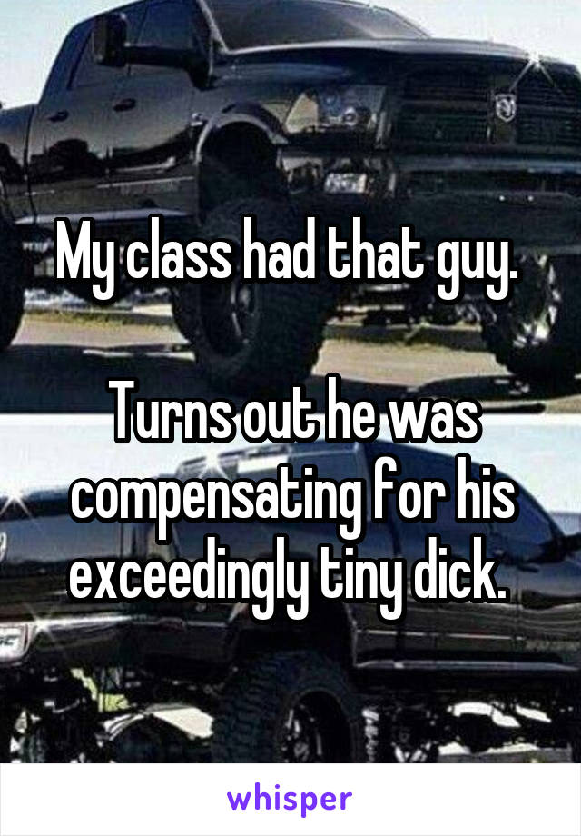 My class had that guy. 

Turns out he was compensating for his exceedingly tiny dick. 