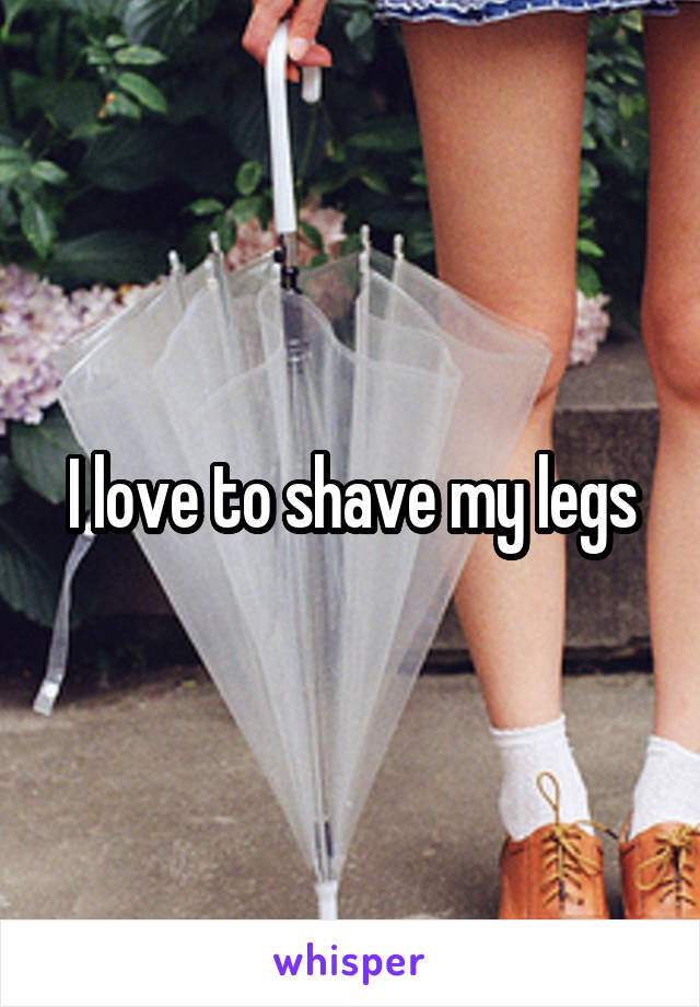 I love to shave my legs