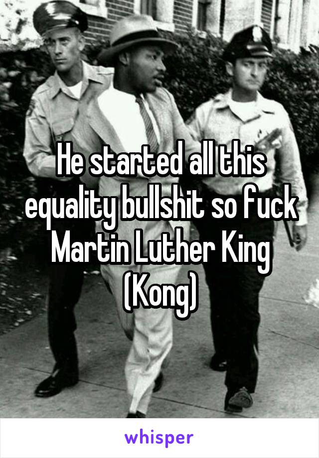 He started all this equality bullshit so fuck Martin Luther King (Kong)