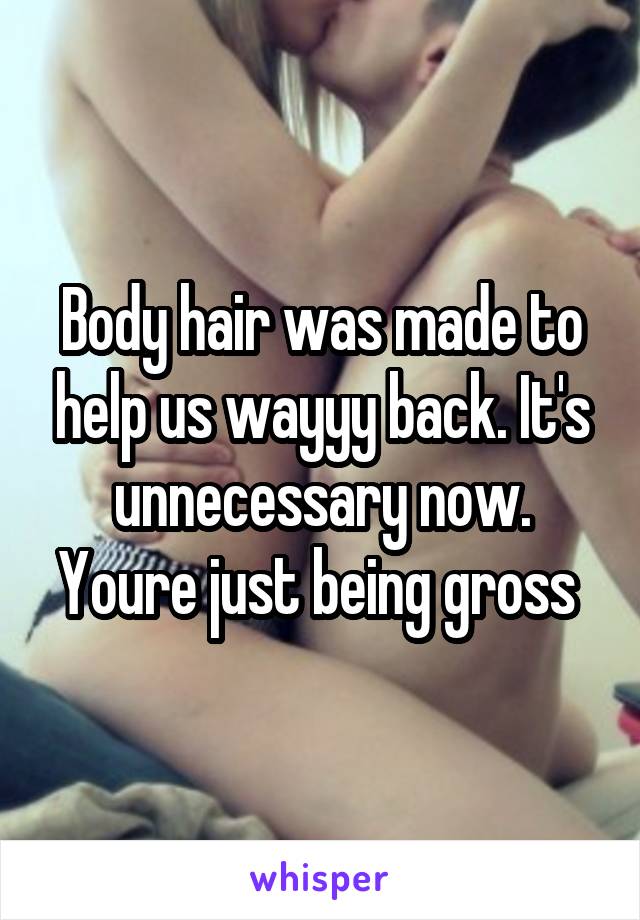 Body hair was made to help us wayyy back. It's unnecessary now. Youre just being gross 