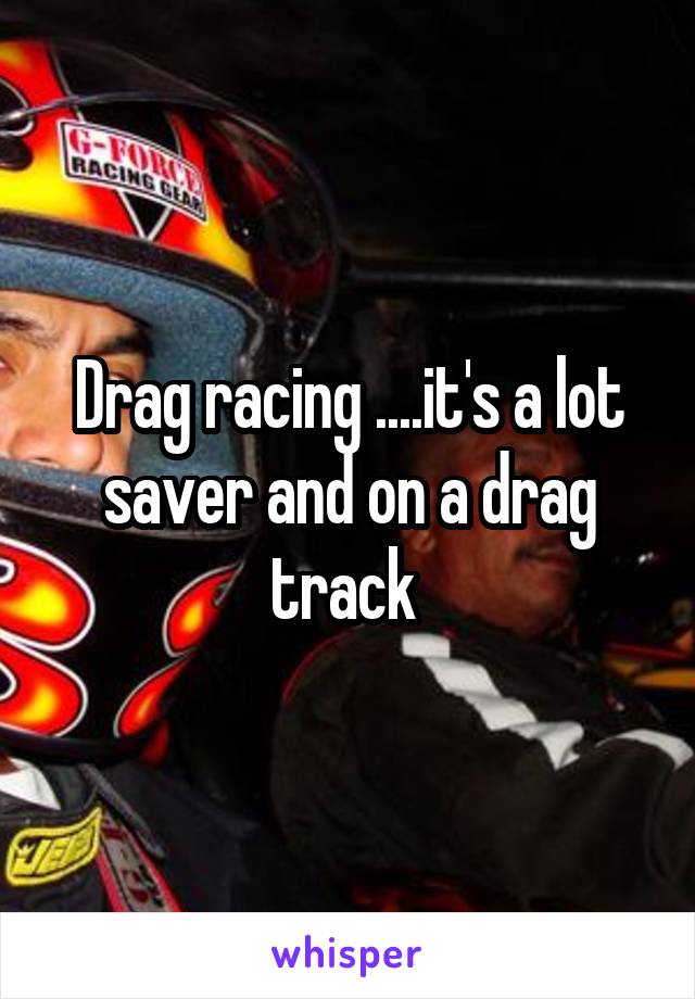 Drag racing ....it's a lot saver and on a drag track 