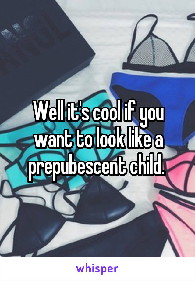 Well it's cool if you want to look like a prepubescent child. 