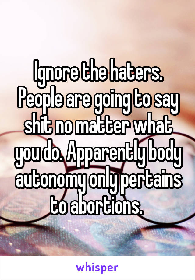 Ignore the haters. People are going to say shit no matter what you do. Apparently body autonomy only pertains to abortions. 