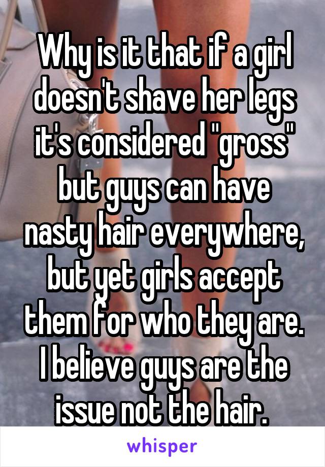 Why is it that if a girl doesn't shave her legs it's considered "gross" but guys can have nasty hair everywhere, but yet girls accept them for who they are. I believe guys are the issue not the hair. 