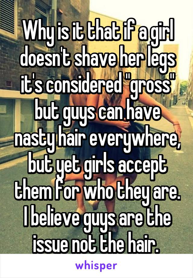 Why is it that if a girl doesn't shave her legs it's considered "gross" but guys can have nasty hair everywhere, but yet girls accept them for who they are. I believe guys are the issue not the hair. 