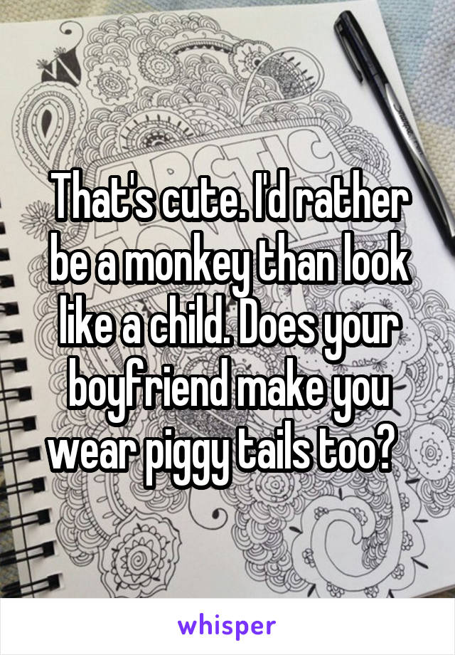 That's cute. I'd rather be a monkey than look like a child. Does your boyfriend make you wear piggy tails too?  