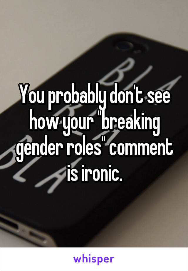 You probably don't see how your "breaking gender roles" comment is ironic.