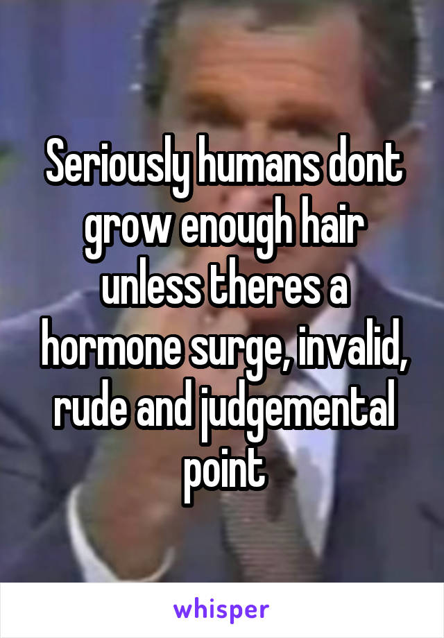 Seriously humans dont grow enough hair unless theres a hormone surge, invalid, rude and judgemental point