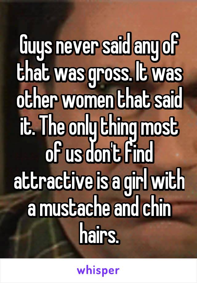 Guys never said any of that was gross. It was other women that said it. The only thing most of us don't find attractive is a girl with a mustache and chin hairs.