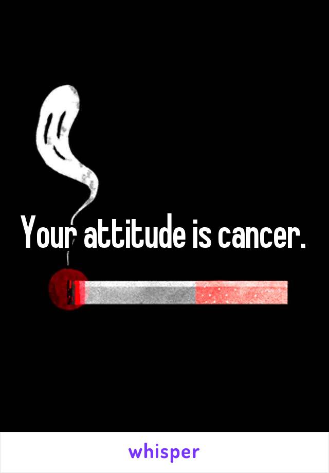 Your attitude is cancer. 