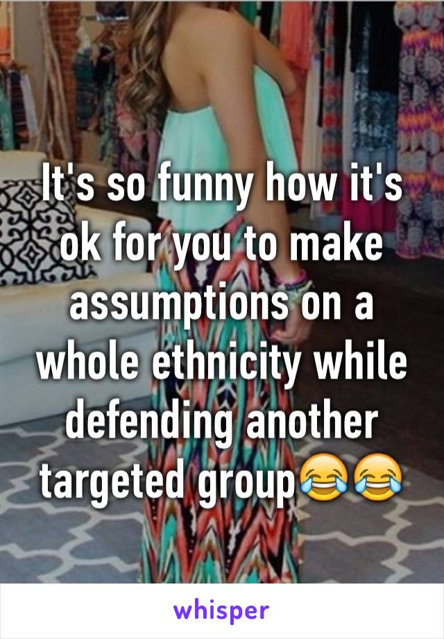 It's so funny how it's ok for you to make assumptions on a whole ethnicity while defending another targeted group😂😂