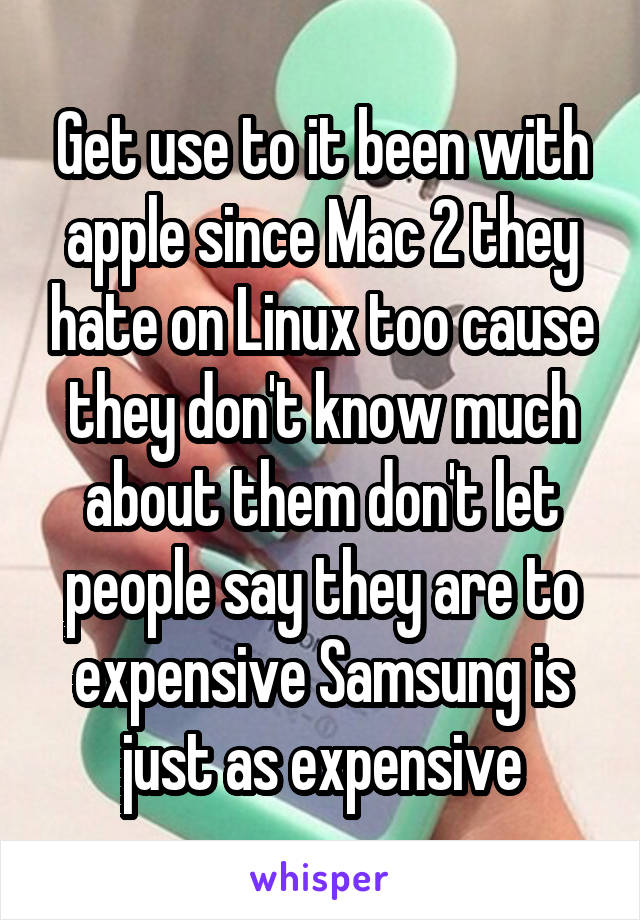 Get use to it been with apple since Mac 2 they hate on Linux too cause they don't know much about them don't let people say they are to expensive Samsung is just as expensive