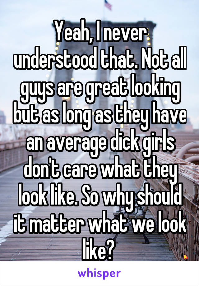 Yeah, I never understood that. Not all guys are great looking but as long as they have an average dick girls don't care what they look like. So why should it matter what we look like? 