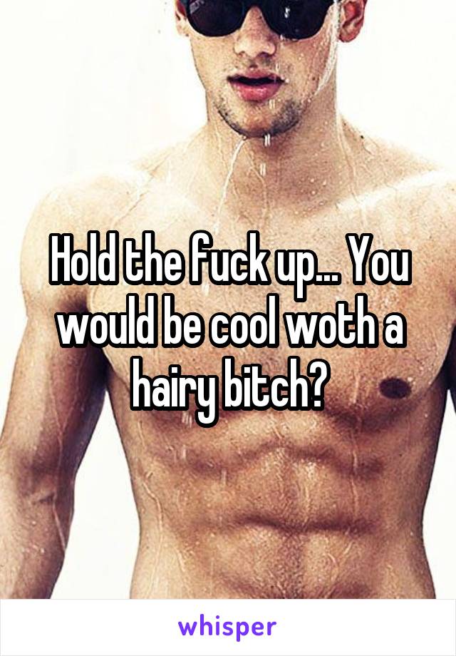 Hold the fuck up... You would be cool woth a hairy bitch?