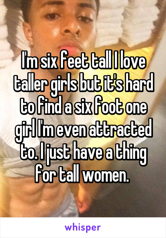 I'm six feet tall I love taller girls but it's hard to find a six foot one girl I'm even attracted to. I just have a thing for tall women. 