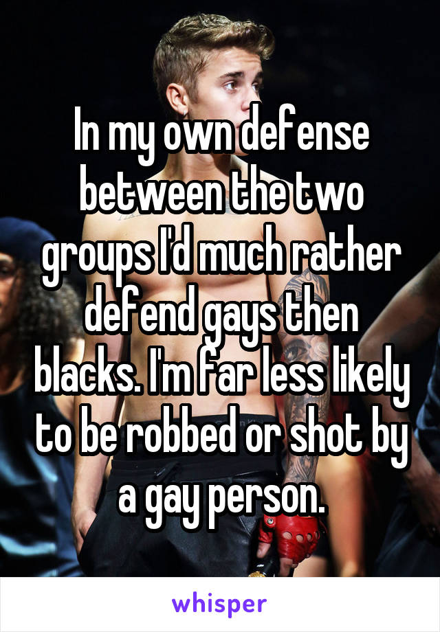 In my own defense between the two groups I'd much rather defend gays then blacks. I'm far less likely to be robbed or shot by a gay person.