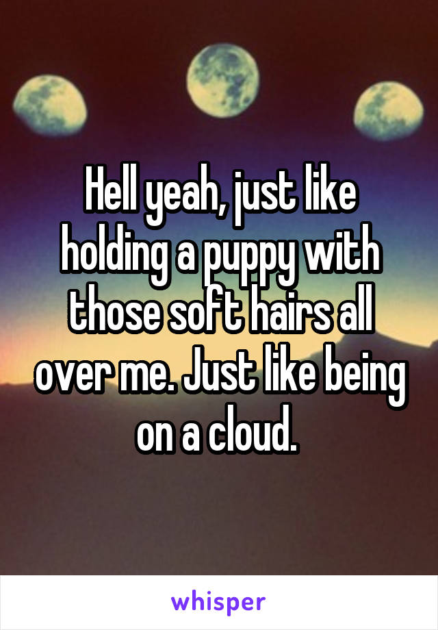 Hell yeah, just like holding a puppy with those soft hairs all over me. Just like being on a cloud. 