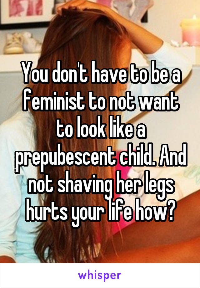 You don't have to be a feminist to not want to look like a prepubescent child. And not shaving her legs hurts your life how?