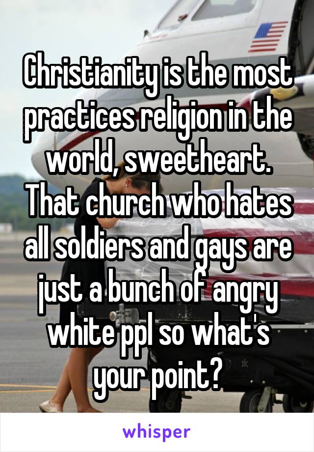 Christianity is the most practices religion in the world, sweetheart. That church who hates all soldiers and gays are just a bunch of angry white ppl so what's your point?