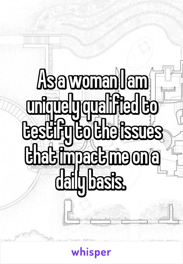 As a woman I am uniquely qualified to testify to the issues that impact me on a daily basis. 