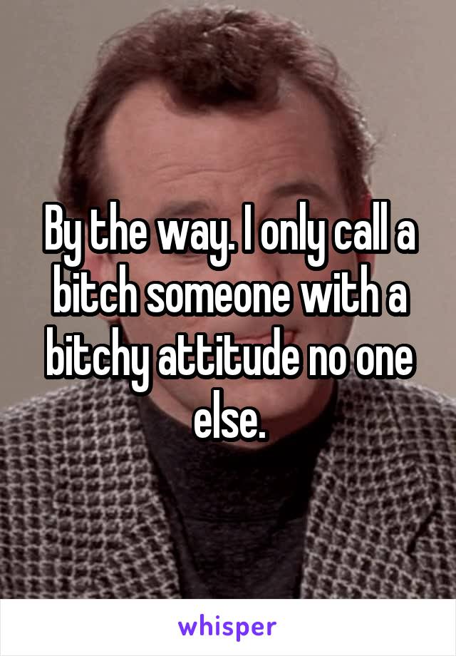 By the way. I only call a bitch someone with a bitchy attitude no one else.