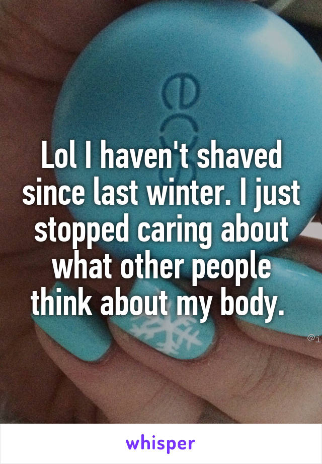 Lol I haven't shaved since last winter. I just stopped caring about what other people think about my body. 