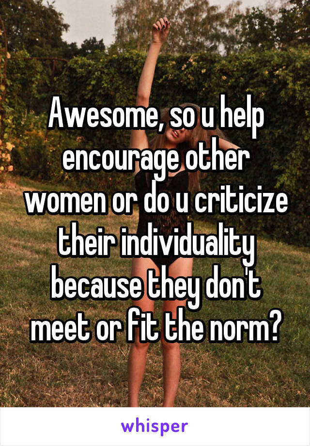 Awesome, so u help encourage other women or do u criticize their individuality because they don't meet or fit the norm?