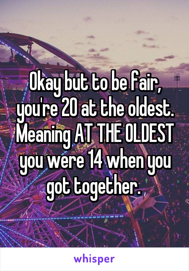 Okay but to be fair, you're 20 at the oldest. Meaning AT THE OLDEST you were 14 when you got together. 