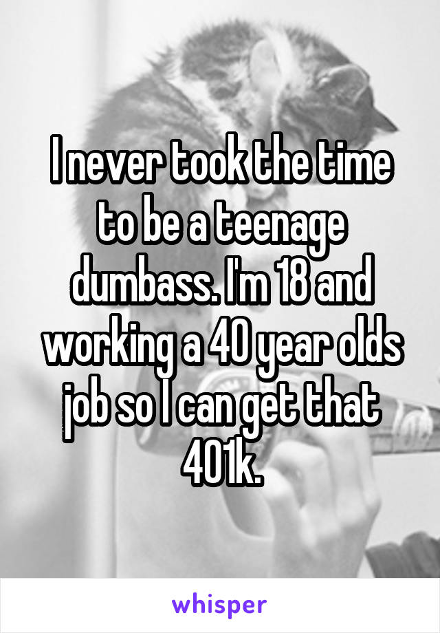 I never took the time to be a teenage dumbass. I'm 18 and working a 40 year olds job so I can get that 401k.