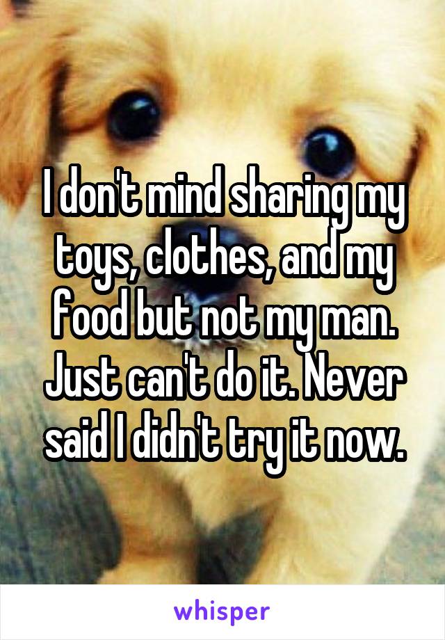 I don't mind sharing my toys, clothes, and my food but not my man. Just can't do it. Never said I didn't try it now.