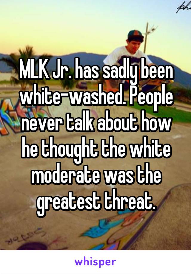 MLK Jr. has sadly been white-washed. People never talk about how he thought the white moderate was the greatest threat.