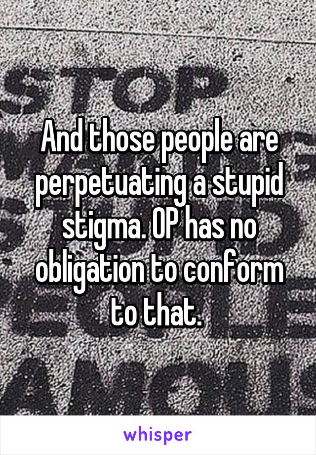 And those people are perpetuating a stupid stigma. OP has no obligation to conform to that. 