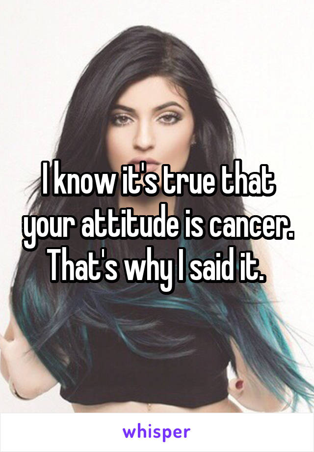 I know it's true that your attitude is cancer. That's why I said it. 