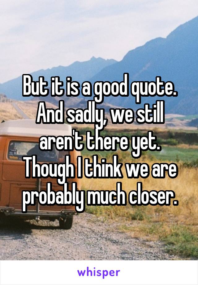 But it is a good quote. And sadly, we still aren't there yet. Though I think we are probably much closer.