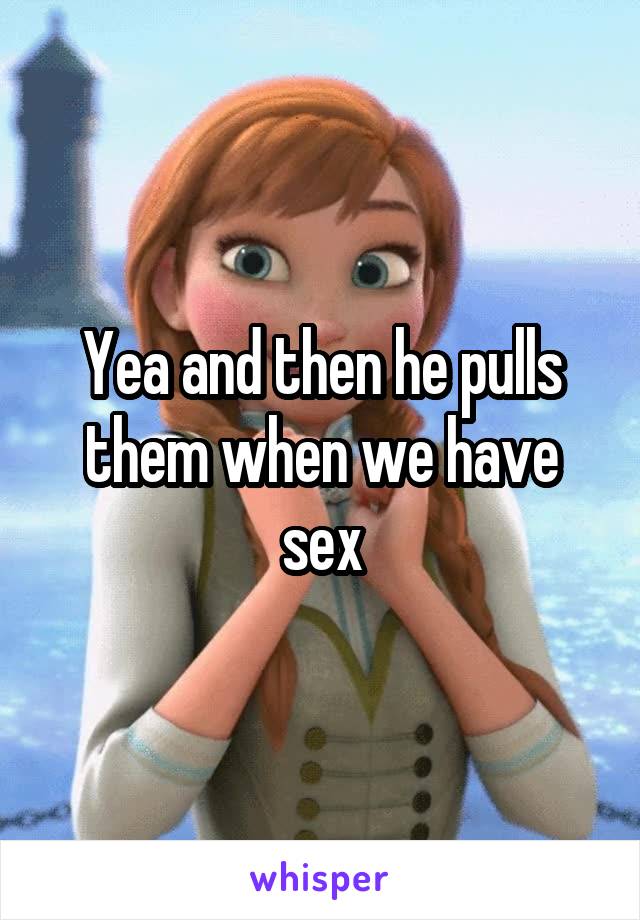 Yea and then he pulls them when we have sex