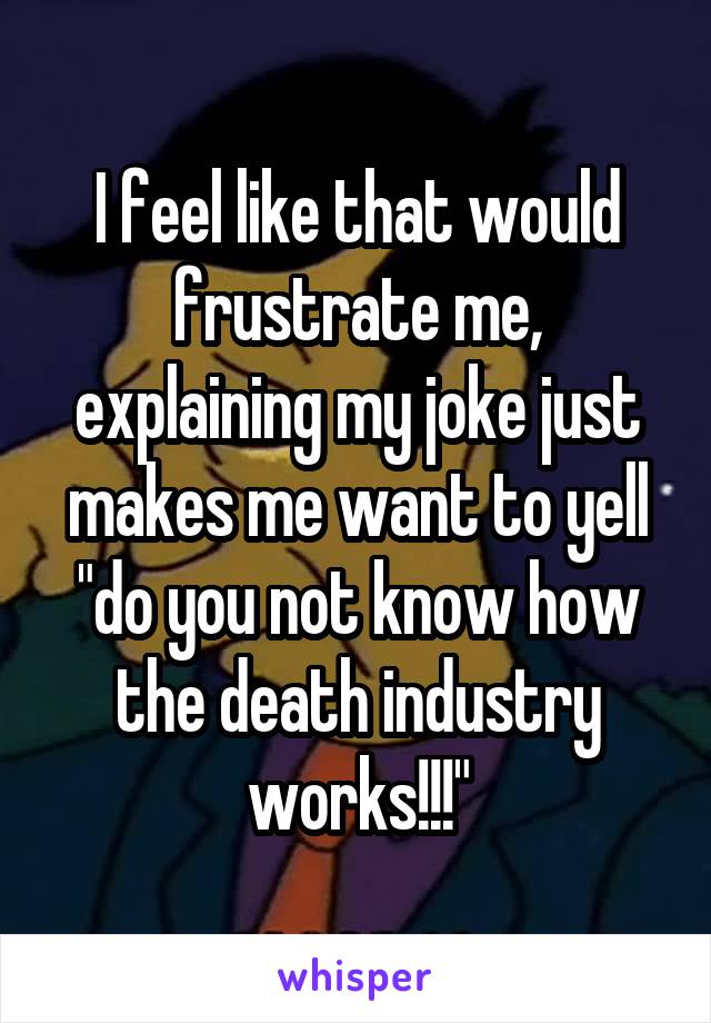 I feel like that would frustrate me, explaining my joke just makes me want to yell "do you not know how the death industry works!!!"