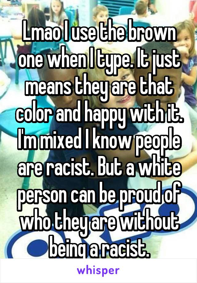 Lmao I use the brown one when I type. It just means they are that color and happy with it. I'm mixed I know people are racist. But a white person can be proud of who they are without being a racist.