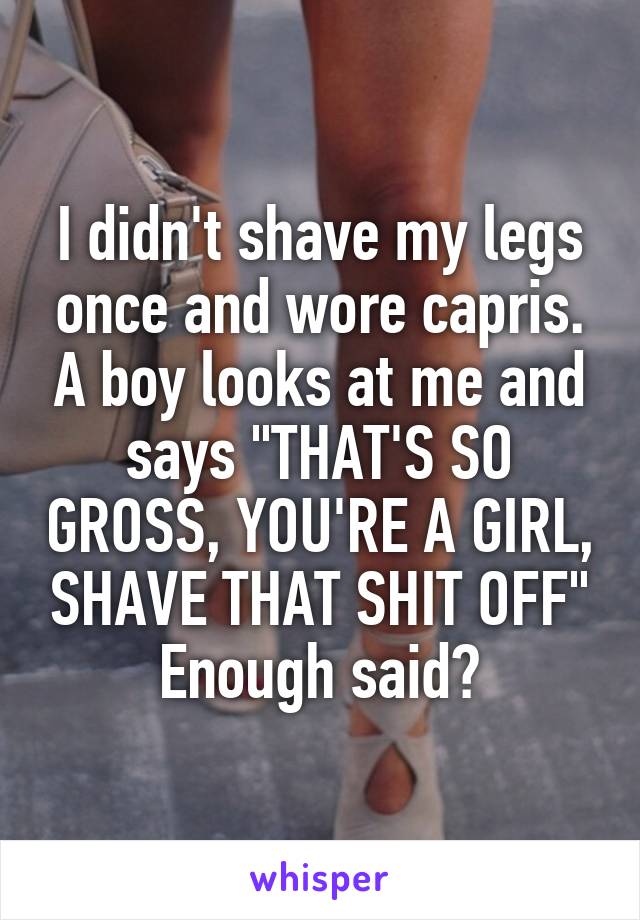 I didn't shave my legs once and wore capris. A boy looks at me and says "THAT'S SO GROSS, YOU'RE A GIRL, SHAVE THAT SHIT OFF" Enough said?