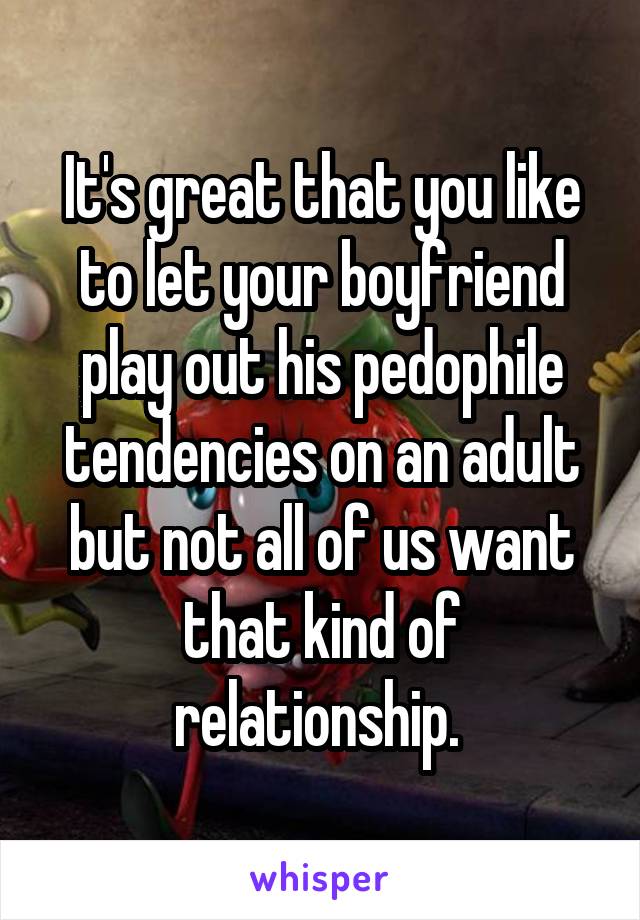 It's great that you like to let your boyfriend play out his pedophile tendencies on an adult but not all of us want that kind of relationship. 