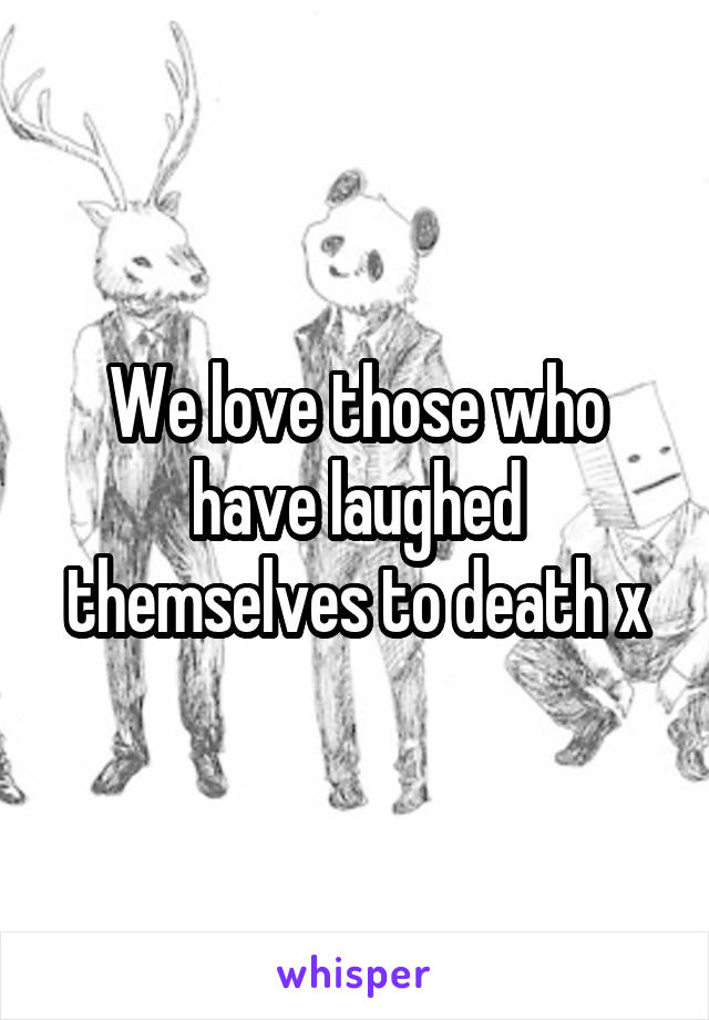 We love those who have laughed themselves to death x