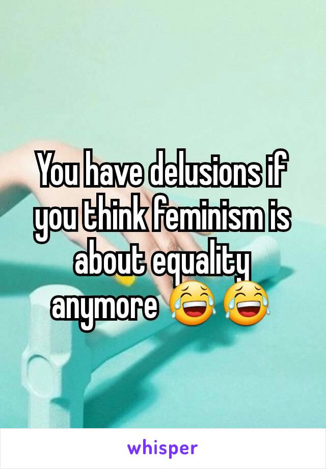 You have delusions if you think feminism is about equality anymore 😂😂