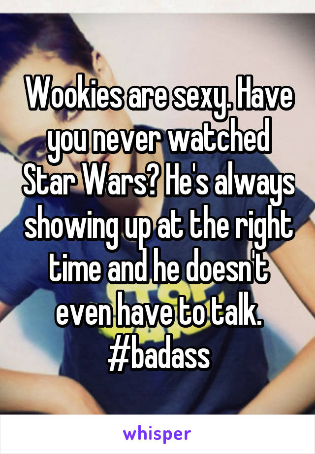 Wookies are sexy. Have you never watched Star Wars? He's always showing up at the right time and he doesn't even have to talk. #badass