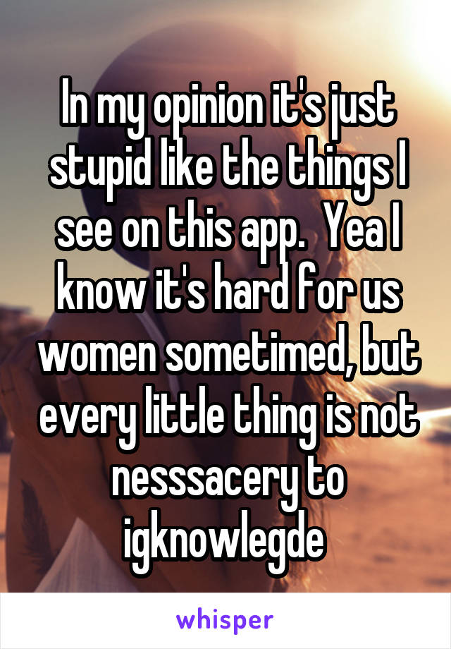 In my opinion it's just stupid like the things I see on this app.  Yea I know it's hard for us women sometimed, but every little thing is not nesssacery to igknowlegde 