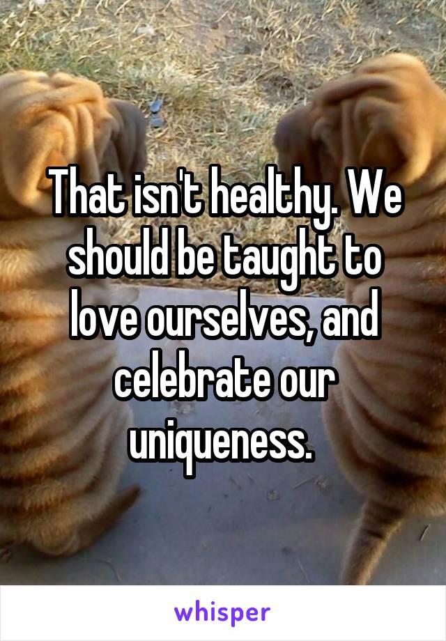 That isn't healthy. We should be taught to love ourselves, and celebrate our uniqueness. 