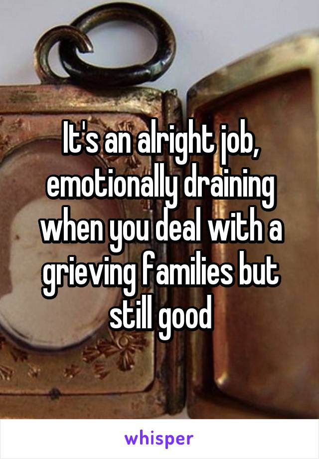 It's an alright job, emotionally draining when you deal with a grieving families but still good