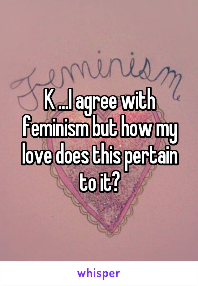 K ...I agree with feminism but how my love does this pertain to it?