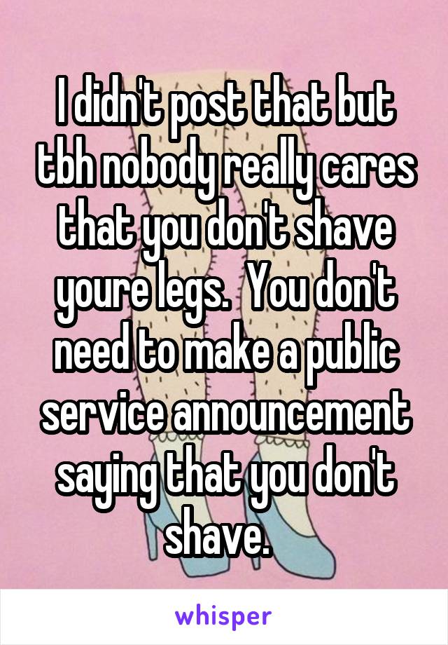 I didn't post that but tbh nobody really cares that you don't shave youre legs.  You don't need to make a public service announcement saying that you don't shave.  