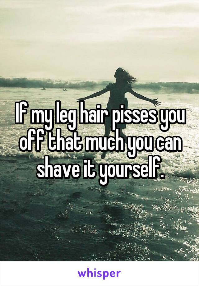 If my leg hair pisses you off that much you can shave it yourself.